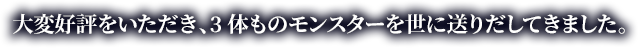 大変好評をいただき、3体ものモンスターを世に送りだしてきました。