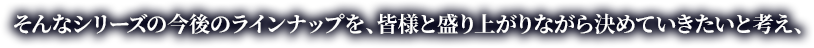 そんなシリーズの今後のラインナップを、皆様と盛り上がりながら決めていきたいと考え、