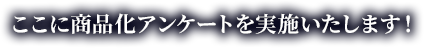 ここに商品化アンケートを実施いたします！