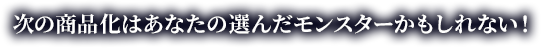 次の商品化はあなたの選んだモンスターかもしれない！