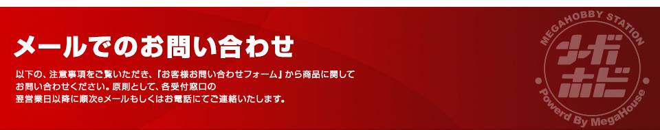 メールでのお問い合わせ　以下の、注意事項をご覧いただき、『お客様お問い合わせフォーム』から商品に関してお問い合わせください。原則として、各受付窓口の翌営業日以降に順次eメールもしくはお電話にてご連絡いたします。